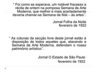 “ Foi como se esperava, um notável fracasso a
récita de ontem na pomposa Semana de Arte
Moderna, que melhor e mais acertadamente
deveria chamar-se Semana de Mal – às artes’’.
Jornal Folha da Noite
fevereiro de 1922
“ As colunas da secção livre deste jornal estão à
disposição de todos aqueles que, atacando a
Semana de Arte Moderna, defendam o nosso
patrimônio artístico’’.
Jornal O Estado de São Paulo
fevereiro de 1922
 