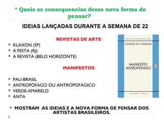 * Quais as consequencias dessa nova forma de
pensar?
REVISTAS DE ARTE:
 KLAXON (SP)
 A FESTA (RJ)
 A REVISTA (BELO HORIZONTE)
MANIFESTOS:
 PAU-BRASIL
 ANTROPÓFAGO OU ANTROPOFÁGICO
 VERDE-AMARELO
 ANTA
 MOSTRAM AS IDEIAS E A NOVA FORMA DE PENSAR DOS
ARTISTAS BRASILEIROS.
IDEIAS LANÇADAS DURANTE A SEMANA DE 22
 