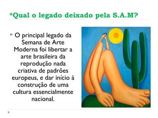 *Qual o legado deixado pela S.A.M?
 O principal legado da
Semana de Arte
Moderna foi libertar a
arte brasileira da
reprodução nada
criativa de padrões
europeus, e dar início à
construção de uma
cultura essencialmente
nacional.
 