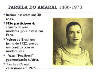 TARSILA DO AMARAL 1886-1973
Iniciou nas artes aos 30
anos.
Não participou da
semana de arte
moderna ,pois estava em
Paris.
Voltou ao Brasil em
junho de 1922, entrou
em contato com os
modernistas.
1ºfase: “Pau-Brasil”,
geometrização cubista.
Tarsila e Oswald
casaram-se em 1926.
 