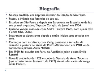 Biografia
 Nasceu em1886, em Capivari, interior do Estado de São Paulo.
 Passou a infância nas fazendas de seu pai.
 Estudou em São Paulo e depois em Barcelona, na Espanha, onde fez
seu primeiro quadro, ‘Sagrado Coração de Jesus’, em 1904.
 Quando voltou, casou-se com André Teixeira Pinto, com quem teve
a única filha, Dulce.
 Separaram-se alguns anos depois e então iniciou seus estudos em
arte.
 Começou com escultura, com Zadig, passando a ter aulas de
desenho e pintura no ateliê de Pedro Alexandrino em 1918, onde
conheceu a pintora Anita Malfatti.
 Em 1920, foi estudar em Paris, na Académie Julien e com Émile
Renard.
 Ficou lá até junho de 1922 e soube da Semana de Arte Moderna
(que aconteceu em fevereiro de 1922) através das cartas da amiga
Anita Malfatti.
 