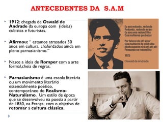 ANTECEDENTES DA S.A.M
 1912: chegada de Oswald de
Andrade da europa com (ideias)
cubistas e futuristas.
 Afirmou: “ estamos atrasados 50
anos em cultura, chafurdados ainda em
pleno parnasianismo.”
 Nasce a ideia de Romper com a arte
formal,cheia de regras.
 Parnasianismo é uma escola literária
ou um movimento literário
essencialmente poético,
contemporâneo do Realismo-
Naturalismo. Um estilo de época
que se desenvolveu na poesia a partir
de 1850, na França, com o objetivo de
retomar a cultura clássica.
 