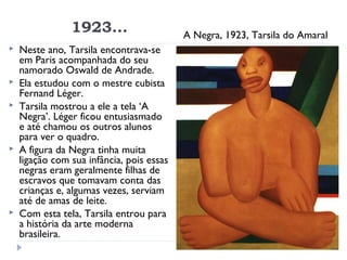 1923... A Negra, 1923, Tarsila do Amaral
 Neste ano, Tarsila encontrava-se
em Paris acompanhada do seu
namorado Oswald de Andrade.
 Ela estudou com o mestre cubista
Fernand Léger.
 Tarsila mostrou a ele a tela ‘A
Negra’. Léger ficou entusiasmado
e até chamou os outros alunos
para ver o quadro.
 A figura da Negra tinha muita
ligação com sua infância, pois essas
negras eram geralmente filhas de
escravos que tomavam conta das
crianças e, algumas vezes, serviam
até de amas de leite.
 Com esta tela, Tarsila entrou para
a história da arte moderna
brasileira.
 