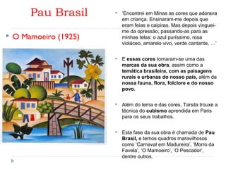 Pau Brasil
 O Mamoeiro (1925) 
 ‘Encontrei em Minas as cores que adorava
em criança. Ensinaram-me depois que
eram feias e caipiras. Mas depois vinguei-
me da opressão, passando-as para as
minhas telas: o azul puríssimo, rosa
violáceo, amarelo vivo, verde cantante, …’
 E essas cores tornaram-se uma das
marcas da sua obra, assim como a
temática brasileira, com as paisagens
rurais e urbanas do nosso país, além da
nossa fauna, flora, folclore e do nosso
povo.
 Além do tema e das cores, Tarsila trouxe a
técnica do cubismo aprendida em Paris
para os seus trabalhos.
 Esta fase da sua obra é chamada de Pau
Brasil, e temos quadros maravilhosos
como ‘Carnaval em Madureira’, ‘Morro da
Favela’, ‘O Mamoeiro’, ‘O Pescador’,
dentre outros.
 