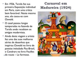 Carnaval em
Madureira (1924)
 Em 1926, Tarsila fez sua
primeira Exposição individual
em Paris, com uma crítica
bem favorável. Neste mesmo
ano, ela casou-se com
Oswald.
 O casal passou longas
temporadas na fazenda de
Tarsila onde recebiam os
amigos modernista.
 Ainda desta viagem a artista
fez uma das suas melhores
séries de desenhos que
inspirou Oswald no livro de
poesias intitulado Pau-Brasil,
e Cendrars no livro Feuilles
de route – Le formose.
 