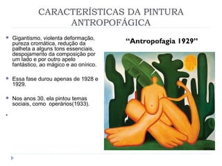 CARACTERÍSTICAS DA PINTURA
ANTROPOFÁGICA
“Antropofagia 1929”
 Gigantismo, violenta deformação,
pureza cromática, redução da
palheta a alguns tons essenciais,
despojamento da composição por
um lado e por outro apelo
fantástico, ao mágico e ao onírico.
 Essa fase durou apenas de 1928 e
1929.
 Nos anos 30, ela pintou temas
sociais, como operários(1933).
 Antropofagia é um ato ritual de comer uma parte ou
várias partes de um ser humano. Os povos que
praticavam a antropofagia a faziam pensando que, assim,
iriam adquirir as habilidades e força das pessoas que
comiam e a sua virilidade. 
 