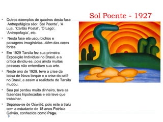  Sol Poente - 1927 Outros exemplos de quadros desta fase
Antropofágica são: ‘Sol Poente’, ‘A
Lua’, ‘Cartão Postal’, ‘O Lago’,
‘Antropofagia’, etc.
 Nesta fase ela usou bichos e
paisagens imaginárias, além das cores
fortes.
 Em 1929 Tarsila fez sua primeira
Exposição Individual no Brasil, e a
crítica dividiu-se, pois ainda muitas
pessoas não entendiam sua arte.
 Neste ano de 1929, teve a crise da
bolsa de Nova Iorque e a crise do café
no Brasil, e assim a realidade de Tarsila
mudou.
 Seu pai perdeu muito dinheiro, teve as
fazendas hipotecadas e ela teve que
trabalhar.
 Separou-se de Oswald, pois este a traiu
com a estudante de 18 anos Patrícia
Galvão, conhecida como Pagu.
 