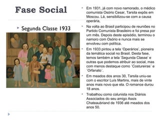 Fase Social
 Segunda Classe 1933
 Em 1931, já com novo namorado, o médico
comunista Osório Cesar, Tarsila expôs em
Moscou. Lá, sensibilizou-se com a causa
operária,
 Na volta ao Brasil participou de reuniões no
Partido Comunista Brasileiro e foi presa por
um mês. Depois deste episódio, terminou o
namoro com Osório e nunca mais se
envolveu com política.
 Em 1933 pintou a tela ‘Operários’, pioneira
da temática social no Brasil. Desta fase,
temos também a tela ‘Segunda Classe’ e
outras que podemos atribuir ao social, mas
com menos destaque como ´Costureiras´ e
´Orfanato´.
 Em meados dos anos 30, Tarsila uniu-se
com o escritor Luís Martins, mais de vinte
anos mais novo que ela. O romance durou
18 anos.
 Trabalhou como colunista nos Diários
Associados do seu amigo Assis
Chateaubriand de 1936 até meados dos
anos 50.
 