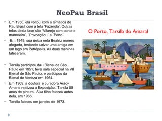 NeoPau Brasil
O Porto, Tarsila do Amaral
 Em 1950, ela voltou com a temática do
Pau Brasil com a tela ‘Fazenda’. Outras
telas desta fase são ‘Vilarejo com ponte e
mamoeiro´, ´Povoação I´ e ´Porto ´.
 Em 1949, sua única neta Beatriz morreu
afogada, tentando salvar uma amiga em
um lago em Petrópolis. As duas meninas
faleceram.
 Tarsila participou da I Bienal de São
Paulo em 1951, teve sala especial na VII
Bienal de São Paulo, e participou da
Bienal de Veneza em 1964.
 Em 1969, a doutora e curadora Aracy
Amaral realizou a Exposição, ‘Tarsila 50
anos de pintura’. Sua filha faleceu antes
dela, em 1966.
 Tarsila faleceu em janeiro de 1973.
 