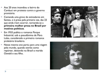  Aos 20 anos incendiou o bairro do
Cambuci em protesto contra o governo
provisório.
 Comanda uma greve de estivadores em
Santos, e é presa pela primeira vez, das 23
que ainda iriam ocorrer, tornando-se a
primeira mulher presa no Brasil por
motivos políticos.
 Em 1933 publica o romance Parque
Industrial, sob o pseudônimo de Mara
Lobo, considerado o primeiro romance
proletário brasileiro.
 Nesse mesmo ano partiu para uma viagem
pelo mundo, quando estréia como
repórter, deixando no Brasil o marido
Oswald e seu filho.
 