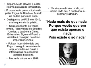  Separa-se de Oswald e então
retoma a atividade jornalística.
 É novamente presa e torturada
pelas forças da Ditadura, ficando
na cadeia por cinco anos.
 Desligou-se do PCB em 1940,
assim que saiu da prisão.
 Correspondente de vários
jornais, Pagu visitou os Estados
Unidos, o Japão e a China.
Entrevistou Sigmund Freud e
assistiu à coroação do último
imperador chinês.
 Foi por intermédio dele que
Pagu conseguiu sementes de
soja, enviadas ao Brasil e
introduzidas na economia
agrícola brasileira.
 Morre de câncer em 1962
 Na véspera de sua morte, um
último texto seu é publicado, o
poema "Nothing“.
“Nada mais do que nada
Porque vocês querem
que exista apenas o
nada
Pois existe o só nada”
 