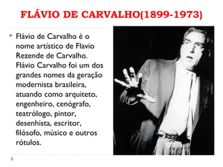 FLÁVIO DE CARVALHO(1899-1973)
 Flávio de Carvalho é o
nome artístico de Flavio
Rezende de Carvalho.
Flávio Carvalho foi um dos
grandes nomes da geração
modernista brasileira,
atuando como arquiteto,
engenheiro, cenógrafo,
teatrólogo, pintor,
desenhista, escritor,
filósofo, músico e outros
rótulos.
 