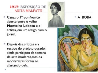 1917: EXPOSIÇÃO DE
ANITA MALFATTI
 Causa o 1º confronto
aberto entre o velho
Monteiro Lobato e a
artista, em um artigo para o
jornal.
 Depois das críticas ela
recuou do projeto ousado,
ainda participou da semana
de arte moderna,mas os
modernistas foram se
afastando dela.
 A BOBA
 