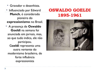 OSWALDO GOELDI
1895-1961
 Gravador e desenhista.
 Influenciado por Edward
Munch, é considerado
pioneiro do
expressionismo no Brasil.
 A presença de Oswaldo
Goeldi na semana foi
anunciada em jornais, mas,
ao que tudo indica, ele não
participou.
Goeldi representa uma
outra vertente do
modernismo brasileiro, de
forte influência
expressionista
 