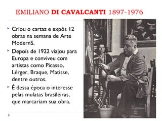 EMILIANO DI CAVALCANTI 1897-1976
 Criou o cartaz e expôs 12
obras na semana de Arte
ModernS.
 Depois de 1922 viajou para
Europa e conviveu com
artistas como Picasso,
Lérger, Braque, Matisse,
dentre outros.
 É dessa época o interesse
pelas mulatas brasileiras,
que marcariam sua obra.
 