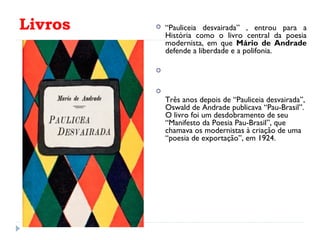 Livros  “Pauliceia desvairada” , entrou para a
História como o livro central da poesia
modernista, em que Mário de Andrade
defende a liberdade e a polifonia.


Três anos depois de “Pauliceia desvairada”,
Oswald de Andrade publicava “Pau-Brasil”.
O livro foi um desdobramento de seu
“Manifesto da Poesia Pau-Brasil”, que
chamava os modernistas à criação de uma
“poesia de exportação”, em 1924.
 