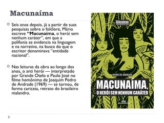 Macunaíma
 Seis anos depois, já a partir de suas
pesquisas sobre o folclore, Mário
escreve “Macunaíma, o herói sem
nenhum caráter”, em que a
polifonia se evidencia na linguagem
e na narrativa, na busca do que o
escritor denominava “entidade
nacional”.
 Nas leituras da obra ao longo dos
anos, o anti herói — interpretado
por Grande Otelo e Paulo José no
filme homônimo de Joaquim Pedro
de Andrade (1969) — se tornou, de
forma caricata, retrato do brasileiro
malandro. 
 