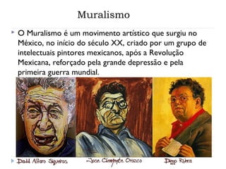 Muralismo
 O Muralismo é um movimento artístico que surgiu no
México, no início do século XX, criado por um grupo de
intelectuais pintores mexicanos, após a Revolução
Mexicana, reforçado pela grande depressão e pela
primeira guerra mundial.
 