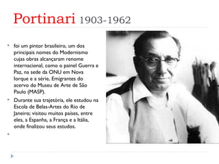Portinari 1903-1962
 foi um pintor brasileiro, um dos
principais nomes do Modernismo
cujas obras alcançaram renome
internacional, como o painel Guerra e
Paz, na sede da ONU em Nova
Iorque e a série, Emigrantes do
acervo do Museu de Arte de São
Paulo (MASP).
 Durante sua trajetória, ele estudou na
Escola de Belas-Artes do Rio de
Janeiro; visitou muitos países, entre
eles, a Espanha, a França e a Itália,
onde finalizou seus estudos.
  
 