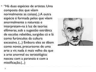  “Há duas espécies de artistas. Uma
composta dos que vêem
normalmente as coisas(..) A outra
espécie é formada pelos que vêem
anormalmente a natureza e
interpretam-na à luz de teorias
efêmeras, sob a sugestão estrábica
de escolas rebeldes, surgidas cá e lá
como furúnculos da cultura
excessiva. (...) Embora eles se dêem
como novos, precursores de uma
arte a vir, nada é mais velho do que
a arte anormal ou teratológica:
nasceu com a paranoia e com a
mistificação.(...) 
 