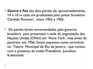  Guerra e Paz são dois painéis de, aproximadamente,
14 x 10 m cada um produzidos pelo pintor brasileiro 
Cândido Portinari , entre 1952 e 1956 .
 Os painéis foram encomendados pelo governo
brasileiro  para presentear a sede da organização das
Nações Unidas (ONU) em  Nova York , mas antes de
partirem, em 1956, foram expostos numa cerimônia
no  Teatro Municipal do Rio de Janeiro , que contou
com a presença do então Presidente  Juscelino
Kubitschek.
 