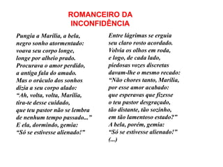 Pungia a Marília, a bela,
negro sonho atormentado:
voava seu corpo longe,
longe por alheio prado.
Procurava o amor perdido,
a antiga fala do amado.
Mas o oráculo dos sonhos
dizia a seu corpo alado:
“Ah, volta, volta, Marília,
tira-te desse cuidado,
que teu pastor não se lembra
de nenhum tempo passado...”
E ela, dormindo, gemia:
“Só se estivesse alienado!”
Entre lágrimas se erguia
seu claro rosto acordado.
Volvia os olhos em roda,
e logo, de cada lado,
piedosas vozes discretas
davam-lhe o mesmo recado:
“Não chores tanto, Marília,
por esse amor acabado:
que esperavas que fizesse
o teu pastor desgraçado,
tão distante, tão sozinho,
em tão lamentoso estado?”
A bela, porém, gemia:
“Só se estivesse alienado!”
(...)
ROMANCEIRO DA
INCONFIDÊNCIA
 