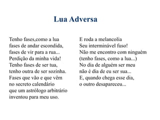 Lua Adversa
Tenho fases,como a lua
fases de andar escondida,
fases de vir para a rua...
Perdição da minha vida!
Tenho fases de ser tua,
tenho outra de ser sozinha.
Fases que vão e que vêm
no secreto calendário
que um astrólogo arbitrário
inventou para meu uso.
E roda a melancolia
Seu interminável fuso!
Não me encontro com ninguém
(tenho fases, como a lua...)
No dia de alguém ser meu
não é dia de eu ser sua...
E, quando chega esse dia,
o outro desapareceu...
 