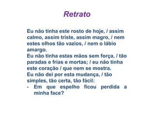 Retrato
Eu não tinha este rosto de hoje, / assim
calmo, assim triste, assim magro, / nem
estes olhos tão vazios, / nem o lábio
amargo.
Eu não tinha estas mãos sem força, / tão
paradas e frias e mortas; / eu não tinha
este coração / que nem se mostra.
Eu não dei por esta mudança, / tão
simples, tão certa, tão fácil:
- Em que espelho ficou perdida a
minha face?
 