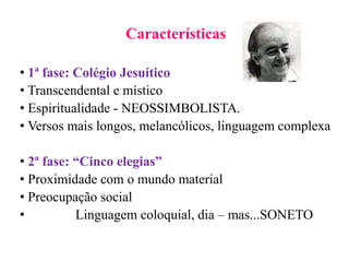 Características
• 1ª fase: Colégio Jesuítico
• Transcendental e místico
• Espiritualidade - NEOSSIMBOLISTA.
• Versos mais longos, melancólicos, linguagem complexa
• 2ª fase: “Cinco elegias”
• Proximidade com o mundo material
• Preocupação social
• Linguagem coloquial, dia – mas...SONETO
 