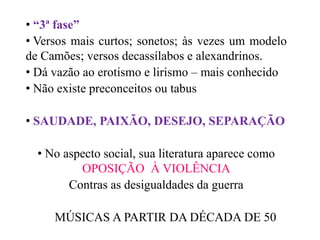 • “3ª fase”
• Versos mais curtos; sonetos; às vezes um modelo
de Camões; versos decassílabos e alexandrinos.
• Dá vazão ao erotismo e lirismo – mais conhecido
• Não existe preconceitos ou tabus
• SAUDADE, PAIXÃO, DESEJO, SEPARAÇÃO
• No aspecto social, sua literatura aparece como
OPOSIÇÃO À VIOLÊNCIA
Contras as desigualdades da guerra
MÚSICAS A PARTIR DA DÉCADA DE 50
 