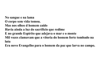 No sangue e na lama
O corpo sem vida tomou.
Mas nos olhos d homem caído
Havia ainda a luz do sacrifício que redime
E no grande Espírito que adejava o mar e o monte
Mil vozes clamavam que a vitoria do homem forte tombado na
luta
Era novo Evangelho para o homem da paz que larva no campo.
 