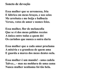 Soneto de devoção
Essa mulher que se arremessa, fria
E lúbrica em meus braços, e nos seios
Me arrebata e me beija e balbucia
Versos, votos de amor e nomes feios.
Essa mulher, flor de melancolia
Que se ri dos meus pálidos receios
A única entre todas a quem dei
Os carinhos que nunca a outra daria
Essa mulher que a cada amor proclama
A miséria e a grandeza de quem ama
E guarda a marca dos meus dentes nela.
Essa mulher é um mundo! - uma cadela
Talvez... - mas na moldura de uma cama
Nunca mulher nenhuma foi tão bela.
 