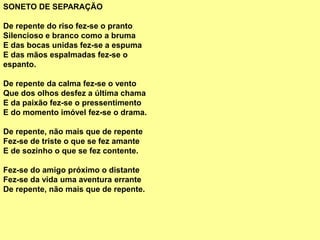 SONETO DE SEPARAÇÃO
De repente do riso fez-se o pranto
Silencioso e branco como a bruma
E das bocas unidas fez-se a espuma
E das mãos espalmadas fez-se o
espanto.
De repente da calma fez-se o vento
Que dos olhos desfez a última chama
E da paixão fez-se o pressentimento
E do momento imóvel fez-se o drama.
De repente, não mais que de repente
Fez-se de triste o que se fez amante
E de sozinho o que se fez contente.
Fez-se do amigo próximo o distante
Fez-se da vida uma aventura errante
De repente, não mais que de repente.
 