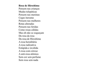 Rosa de Hiroshima
Pensem nas crianças
Mudas telepáticas
Pensem nas meninas
Cegas inexatas
Pensem nas mulheres
Rotas alteradas
Pensem nas feridas
Como rosas cálidas
Mas oh não se esqueçam
Da rosa da rosa
Da rosa de Hiroshima
A rosa hereditária
A rosa radioativa
Estúpida e inválida
A rosa com cirrose
A anti-rosa atômica
Sem cor sem perfume
Sem rosa sem nada
 