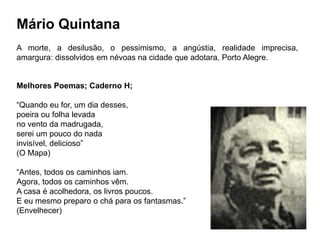 Mário Quintana
A morte, a desilusão, o pessimismo, a angústia, realidade imprecisa,
amargura: dissolvidos em névoas na cidade que adotara, Porto Alegre.
Melhores Poemas; Caderno H;
“Quando eu for, um dia desses,
poeira ou folha levada
no vento da madrugada,
serei um pouco do nada
invisível, delicioso”
(O Mapa)
“Antes, todos os caminhos iam.
Agora, todos os caminhos vêm.
A casa é acolhedora, os livros poucos.
E eu mesmo preparo o chá para os fantasmas.”
(Envelhecer)
 