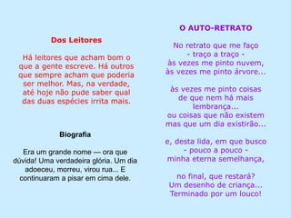 Dos Leitores
Há leitores que acham bom o
que a gente escreve. Há outros
que sempre acham que poderia
ser melhor. Mas, na verdade,
até hoje não pude saber qual
das duas espécies irrita mais.
Biografia
Era um grande nome — ora que
dúvida! Uma verdadeira glória. Um dia
adoeceu, morreu, virou rua... E
continuaram a pisar em cima dele.
O AUTO-RETRATO
No retrato que me faço
- traço a traço -
às vezes me pinto nuvem,
às vezes me pinto árvore...
às vezes me pinto coisas
de que nem há mais
lembrança...
ou coisas que não existem
mas que um dia existirão...
e, desta lida, em que busco
- pouco a pouco -
minha eterna semelhança,
no final, que restará?
Um desenho de criança...
Terminado por um louco!
 