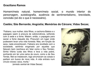 Graciliano Ramos
Homem/meio natural, homem/meio social, o mundo interior do
personagem, autobiografia, ausência de sentimentalismo, brevidade,
concisão (só diz o que é necessário).
Caetés; São Bernardo; Angústia; Memórias do Cárcere; Vidas Secas;
“Fabiano, sua mulher, dois filhos, a cachorra Baleia e o
papagaio saem à procura de sobrevivência, sofrendo
com a sede e a fome. Matam, então, o papagaio para
saciar a fome daquele dia. Procuram um lugar onde
pudessem levar uma vida honesta. Mas, em função da
seca, nada encontravam. Fabiano era revoltado com a
sociedade, sentindo enganado por aqueles que
falavam bem (sonhava em falar como o Seu Tomás).
Sinhá Vitória cuida dos filhos e leva a vida pobre,
sonhando em ter uma cama de couro, como a de Seu
Tomás. Mal se instalavam, logo arrumavam as coisas e
partiam em busca de nova vida. A vida entrara num
círculo vicioso: seca, morta.”
(enredo central de Vidas Secas)
 