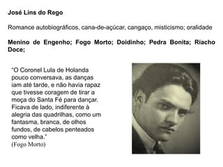 José Lins do Rego
Romance autobiográficos, cana-de-açúcar, cangaço, misticismo; oralidade
Menino de Engenho; Fogo Morto; Doidinho; Pedra Bonita; Riacho
Doce;
“O Coronel Lula de Holanda
pouco conversava, as danças
iam até tarde, e não havia rapaz
que tivesse coragem de tirar a
moça do Santa Fé para dançar.
Ficava de lado, indiferente à
alegria das quadrilhas, como um
fantasma, branca, de olhos
fundos, de cabelos penteados
como velha.”
(Fogo Morto)
 