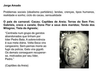 Jorge Amado
Problemas sociais (idealismo partidário); lendas, crenças, tipos humanos,
realidade e sonho; ciclo do cacau, sensualidade
O país do carnaval; Cacau; Capitães de Areia; Terras do Sem Fim;
Gabriela, cravo e canela; Dona Flor e seus dois maridos; Tenda dos
Milagres; Tieta do Agreste;
“Centrada num grupo de garotos
abandonados que tinham por
líder Pedro Bala. A sobrevivência
é sua meta diária. Volta-Seca vira
cangaceiro; Sem-pernas morre ao
fugir da polícia; Gato vira gigolô.
Os demais conseguem recuperar-
se, motivados por seu líder,
Pedro.”
(Capitães da Areia)
 