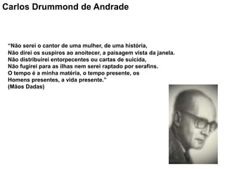 Carlos Drummond de Andrade
“Não serei o cantor de uma mulher, de uma história,
Não direi os suspiros ao anoitecer, a paisagem vista da janela.
Não distribuirei entorpecentes ou cartas de suicida,
Não fugirei para as ilhas nem serei raptado por serafins.
O tempo é a minha matéria, o tempo presente, os
Homens presentes, a vida presente.”
(Mãos Dadas)
 