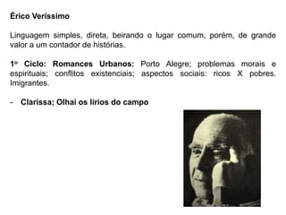 Érico Veríssimo
Linguagem simples, direta, beirando o lugar comum, porém, de grande
valor a um contador de histórias.
1o Ciclo: Romances Urbanos: Porto Alegre; problemas morais e
espirituais; conflitos existenciais; aspectos sociais: ricos X pobres.
Imigrantes.
- Clarissa; Olhai os lírios do campo
 