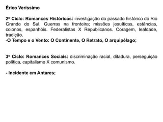 Érico Veríssimo
2o Ciclo: Romances Históricos: investigação do passado histórico do Rio
Grande do Sul. Guerras na fronteira; missões jesuíticas, estâncias,
colonos, espanhóis. Federalistas X Republicanos. Coragem, lealdade,
tradição.
-O Tempo e o Vento: O Continente, O Retrato, O arquipélago;
3o Ciclo: Romances Sociais: discriminação racial, ditadura, perseguição
política, capitalismo X comunismo.
- Incidente em Antares;
 