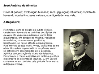 José Américo de Almeida
Ricos X pobres; exploração humana; seca; jagunços; retirantes; espírito de
honra do nordestino: seus valores, sua dignidade, sua vida.
A Bagaceira;
Meninotas, com as pregas da súbita velhice,
careteavam torcendo as carinhas decrépitas de
ex-voto. Os vaqueiros másculos, como titãs
alquebrados, em petição de miséria. Pequenos
fazendeiros, no arremesso igualitário,
baralhavam-se nesse atônito aniquilamento.
Mais mortos do que vivos. Vivos, vivíssimos só no
olhar. Uns olhos espasmódicos de pânico, como
se estivessem assombrados de si próprios.
Agônica concentração de vitalidade faiscante.
Fariscavam o cheiro enjoativo do melado que lhes
exacerbava os estômagos jejunos. E, em vez de
comerem, eram comidos pela própria fome numa
autofagia erosiva.
 