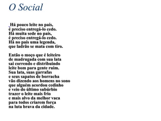 O Social
Há pouco leite no país,
é preciso entregá-lo cedo.
Há muita sede no país,
é preciso entregá-lo cedo.
Há no país uma legenda,
que ladrão se mata com tiro.
Então o moço que é leiteiro
de madrugada com sua lata
sai correndo e distribuindo
leite bom para gente ruim.
Sua lata, suas garrafas
e seus sapatos de borracha
vão dizendo aos homens no sono
que alguém acordou cedinho
e veio do último subúrbio
trazer o leite mais frio
e mais alvo da melhor vaca
para todos criarem força
na luta brava da cidade.
 