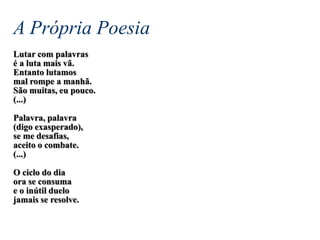 A Própria Poesia
Lutar com palavras
é a luta mais vã.
Entanto lutamos
mal rompe a manhã.
São muitas, eu pouco.
(...)
Palavra, palavra
(digo exasperado),
se me desafias,
aceito o combate.
(...)
O ciclo do dia
ora se consuma
e o inútil duelo
jamais se resolve.
 