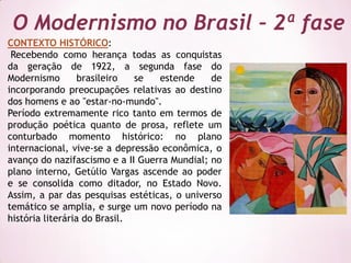 O Modernismo no Brasil – 2ª fase
CONTEXTO HISTÓRICO:
 Recebendo como herança todas as conquistas
da geração de 1922, a segunda fase do
Modernismo        brasileiro  se  estende     de
incorporando preocupações relativas ao destino
dos homens e ao "estar-no-mundo".
Período extremamente rico tanto em termos de
produção poética quanto de prosa, reflete um
conturbado momento histórico: no plano
internacional, vive-se a depressão econômica, o
avanço do nazifascismo e a II Guerra Mundial; no
plano interno, Getúlio Vargas ascende ao poder
e se consolida como ditador, no Estado Novo.
Assim, a par das pesquisas estéticas, o universo
temático se amplia, e surge um novo período na
história literária do Brasil.
 