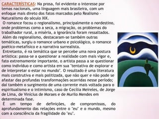 CARACTERÍSTICAS: Na prosa, foi evidente o interesse por
temas nacionais, uma linguagem mais brasileira, com um
enfoque mais direto dos fatos marcados pelo Realismo –
Naturalismo do século XIX.
 O romance focou o regionalismo, principalmente o nordestino,
onde problemas como a seca, a migração, os problemas do
trabalhador rural, a miséria, a ignorância foram ressaltados.
 Além do regionalismo, destacaram-se também outras
temáticas, surgiu o romance urbano e psicológico, o romance
poético-metafísico e a narrativa surrealista.
 Entretanto, é na temática que se percebe uma nova postura
artística: passa-se a questionar a realidade com mais vigor e,
fato extremamente importante, o artista passa a se questionar
como indivíduo e como artista em sua "tentativa de explorar e
de interpretar o estar no mundo". O resultado é uma literatura
mais construtiva e mais politizada, que não quer e não pode se
afastar das profundas transformações ocorridas nesse período;
daí também o surgimento de uma corrente mais voltada para o
espiritualismo e o intimismo, caso de Cecília Meireles, de Jorge
de Lima, de Vinícius de Moraes e de Murilo Mendes em
determinada fase.
 É um tempo de definições, de compromissos, do
aprofundamento das relações entre o "eu" e o mundo, mesmo
com a consciência da fragilidade do "eu".
 