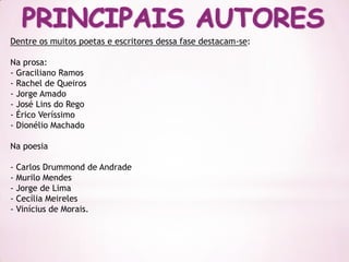 Dentre os muitos poetas e escritores dessa fase destacam-se:

Na prosa:
- Graciliano Ramos
- Rachel de Queiros
- Jorge Amado
- José Lins do Rego
- Érico Veríssimo
- Dionélio Machado

Na poesia

- Carlos Drummond de Andrade
- Murilo Mendes
- Jorge de Lima
- Cecília Meireles
- Vinícius de Morais.
 
