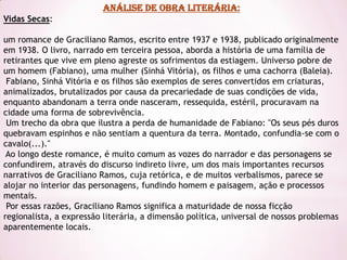 ANÁLISE DE OBRA LITERÁRIA:
Vidas Secas:

um romance de Graciliano Ramos, escrito entre 1937 e 1938, publicado originalmente
em 1938. O livro, narrado em terceira pessoa, aborda a história de uma família de
retirantes que vive em pleno agreste os sofrimentos da estiagem. Universo pobre de
um homem (Fabiano), uma mulher (Sinhá Vitória), os filhos e uma cachorra (Baleia).
 Fabiano, Sinhá Vitória e os filhos são exemplos de seres convertidos em criaturas,
animalizados, brutalizados por causa da precariedade de suas condições de vida,
enquanto abandonam a terra onde nasceram, ressequida, estéril, procuravam na
cidade uma forma de sobrevivência.
 Um trecho da obra que ilustra a perda de humanidade de Fabiano: "Os seus pés duros
quebravam espinhos e não sentiam a quentura da terra. Montado, confundia-se com o
cavalo(...)."
 Ao longo deste romance, é muito comum as vozes do narrador e das personagens se
confundirem, através do discurso indireto livre, um dos mais importantes recursos
narrativos de Graciliano Ramos, cuja retórica, e de muitos verbalismos, parece se
alojar no interior das personagens, fundindo homem e paisagem, ação e processos
mentais.
 Por essas razões, Graciliano Ramos significa a maturidade de nossa ficção
regionalista, a expressão literária, a dimensão política, universal de nossos problemas
aparentemente locais.
 