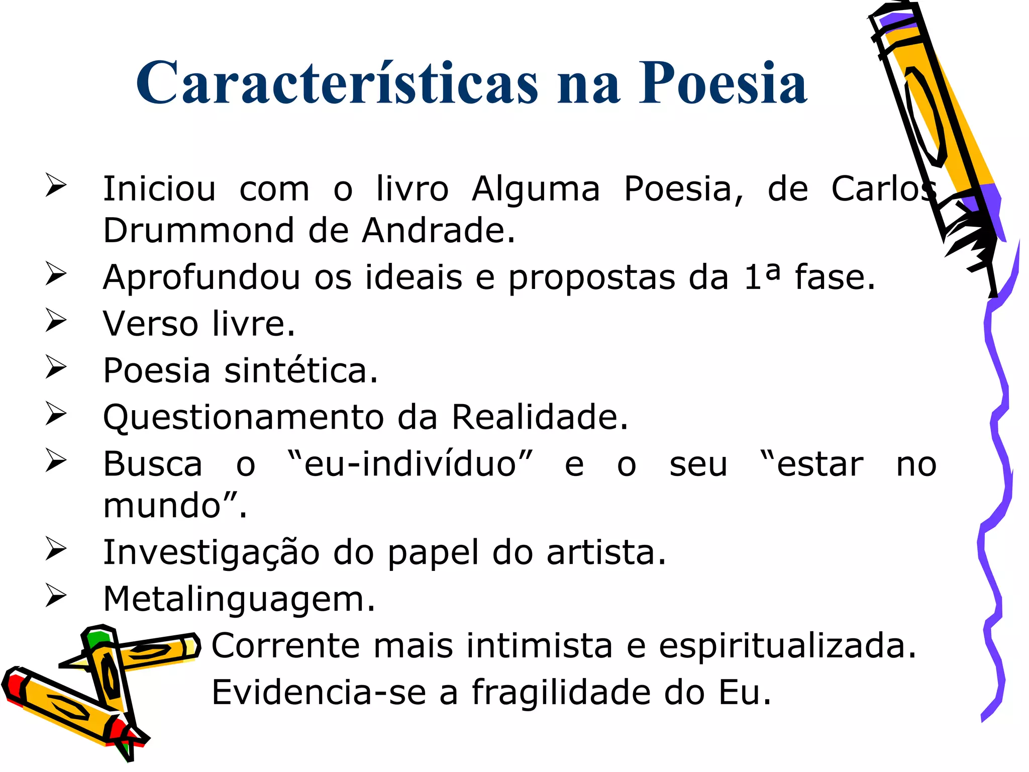Características na Poesia
 Iniciou com o livro Alguma Poesia, de Carlos
Drummond de Andrade.
 Aprofundou os ideais e propostas da 1ª fase.
 Verso livre.
 Poesia sintética.
 Questionamento da Realidade.
 Busca o “eu-indivíduo” e o seu “estar no
mundo”.
 Investigação do papel do artista.
 Metalinguagem.
Corrente mais intimista e espiritualizada.
Evidencia-se a fragilidade do Eu.
 